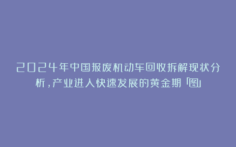 2024年中国报废机动车回收拆解现状分析,产业进入快速发展的黄金期「图」