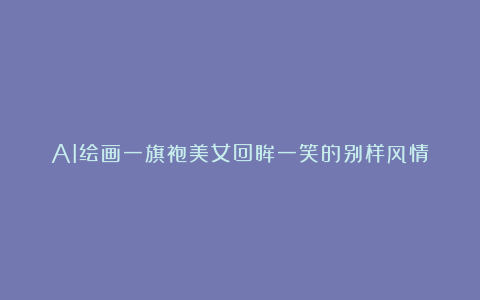 AI绘画一旗袍美女回眸一笑的别样风情