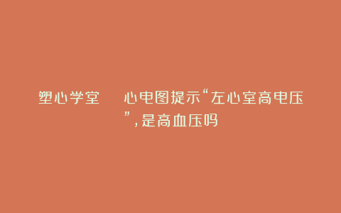 塑心学堂 | 心电图提示“左心室高电压”,是高血压吗?
