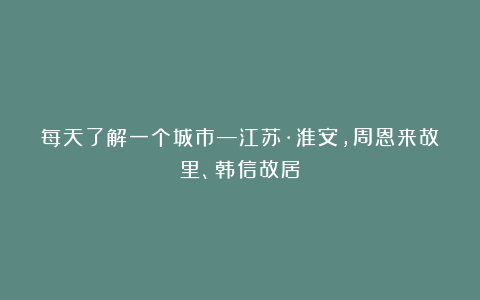 每天了解一个城市—江苏·淮安,周恩来故里、韩信故居