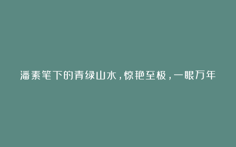 潘素笔下的青绿山水,惊艳至极,一眼万年