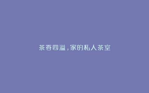 茶香四溢,家的私人茶室