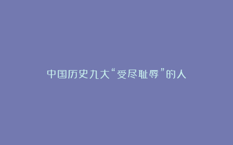 中国历史九大“受尽耻辱”的人