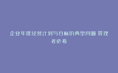 企业年度经营计划与目标的典型问题(管理者必看)