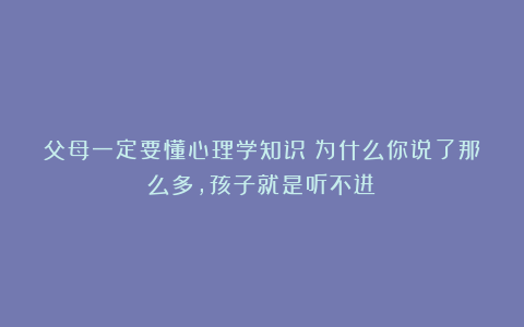 父母一定要懂心理学知识:为什么你说了那么多,孩子就是听不进?