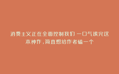 消费主义正在全面控制我们!一口气读完这本神作,简直想给作者磕一个