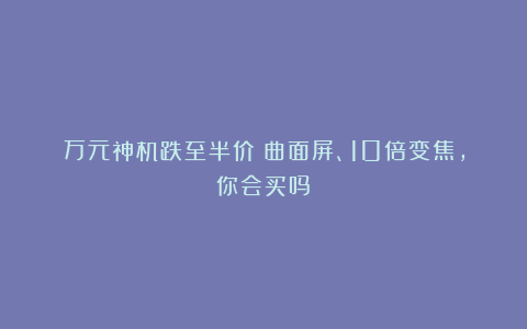 万元神机跌至半价!曲面屏、10倍变焦,你会买吗?