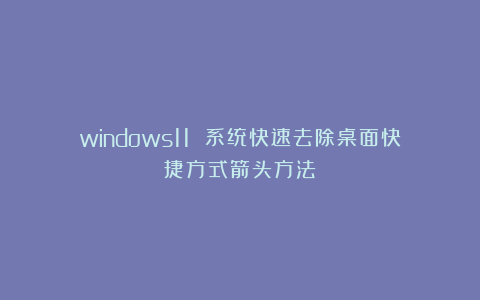 windows11 系统快速去除桌面快捷方式箭头方法!