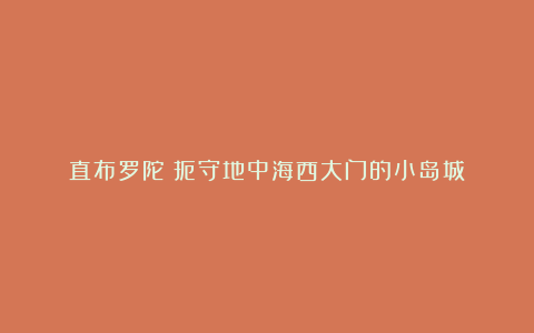 直布罗陀:扼守地中海西大门的小岛城