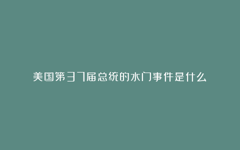 美国第37届总统的水门事件是什么?