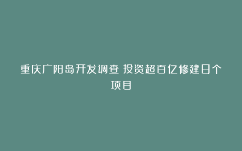 重庆广阳岛开发调查:投资超百亿修建8个项目