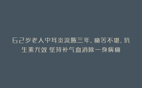 62岁老人中耳炎流脓三年、痛苦不堪、抗生素无效:坚持补气血消除一身病痛