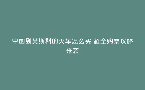 中国到莫斯科的火车怎么买?超全购票攻略来袭!