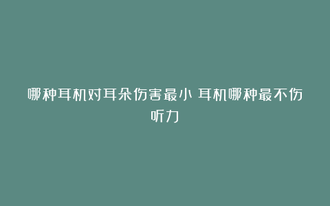 哪种耳机对耳朵伤害最小(耳机哪种最不伤听力)