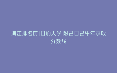 浙江排名前10的大学!附2024年录取分数线!
