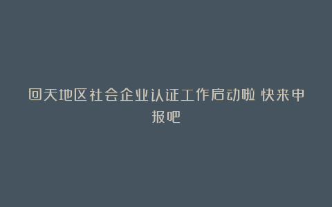 回天地区社会企业认证工作启动啦!快来申报吧!