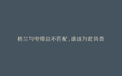 格兰与电缆总不匹配,谁该为此负责?
