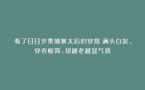 看了88岁柬埔寨太后的穿搭：满头白发，穿衣极简，却越老越显气质