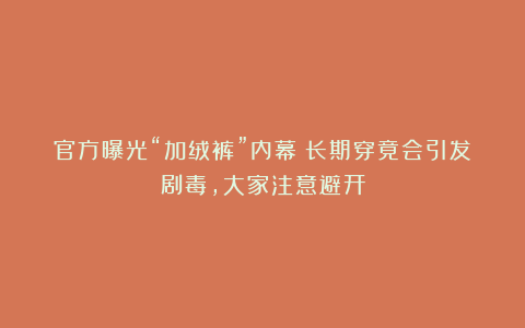 官方曝光“加绒裤”内幕!长期穿竟会引发剧毒,大家注意避开