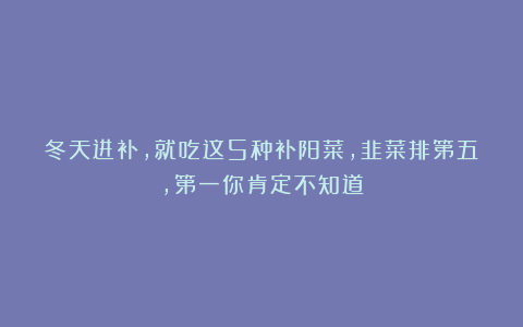 冬天进补,就吃这5种补阳菜,韭菜排第五,第一你肯定不知道
