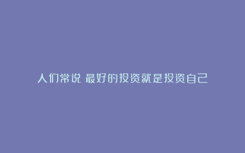 人们常说:最好的投资就是投资自己
