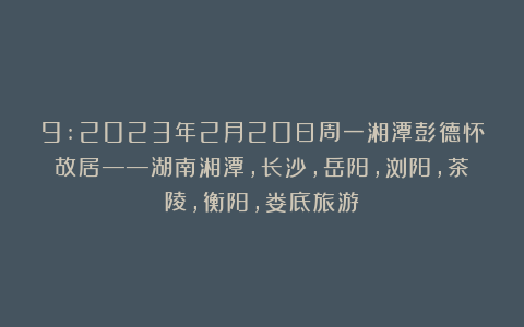 9:2023年2月20日周一湘潭彭德怀故居——湖南湘潭，长沙，岳阳，浏阳，茶陵，衡阳，娄底旅游