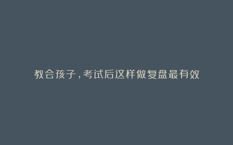 教会孩子,考试后这样做复盘最有效