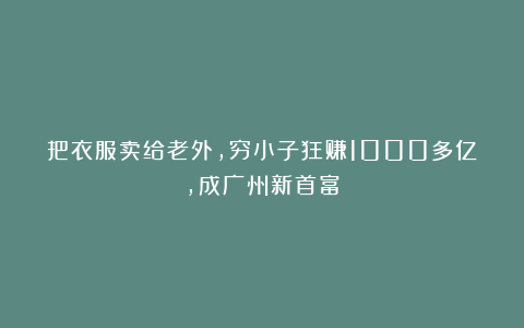 把衣服卖给老外,穷小子狂赚1000多亿,成广州新首富