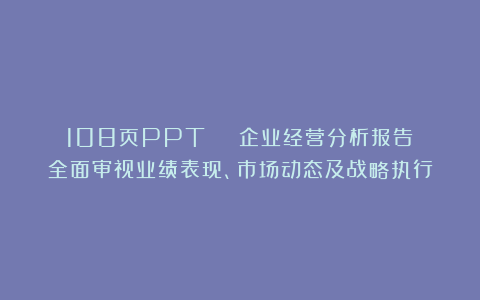 108页PPT | 企业经营分析报告:全面审视业绩表现、市场动态及战略执行