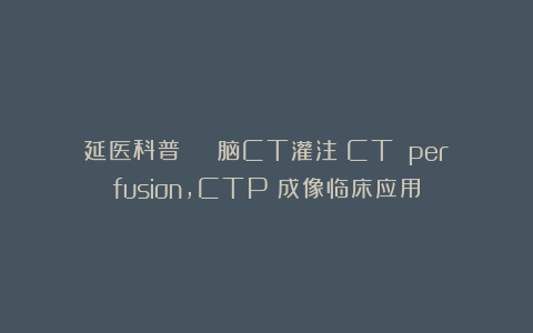 延医科普 | 脑CT灌注(CT perfusion,CTP)成像临床应用