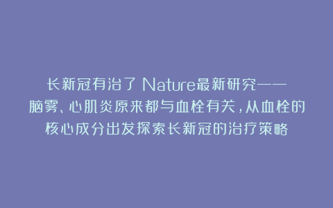 长新冠有治了?Nature最新研究——脑雾、心肌炎原来都与血栓有关,从血栓的核心成分出发探索长新冠的治疗策略