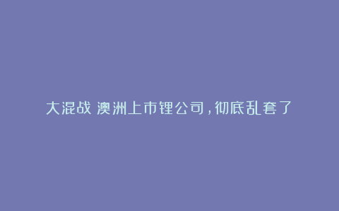 大混战!澳洲上市锂公司,彻底乱套了!