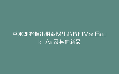 苹果即将推出搭载M4芯片的MacBook Air及其他新品