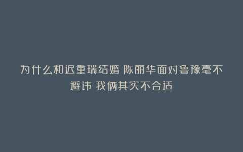 为什么和迟重瑞结婚?陈丽华面对鲁豫毫不避讳:我俩其实不合适