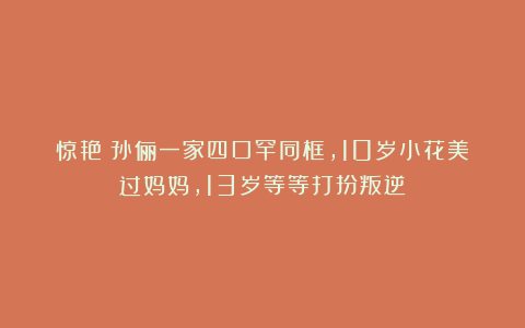 惊艳!孙俪一家四口罕同框,10岁小花美过妈妈,13岁等等打扮叛逆
