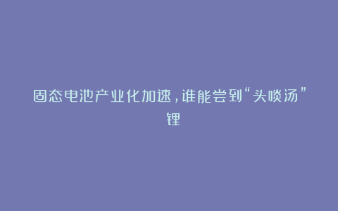固态电池产业化加速,谁能尝到“头啖汤”?|锂