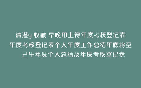 清湛y：收藏！早晚用上得年度考核登记表年度考核登记表个人年度工作总结年底将至| 24年度个人总结及年度考核登记表