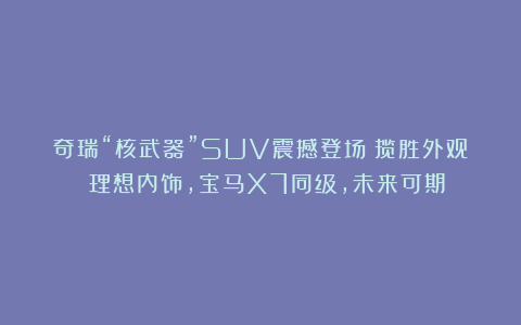 奇瑞“核武器”SUV震撼登场!揽胜外观 理想内饰,宝马X7同级,未来可期!