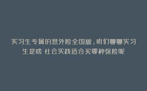 实习生专属的意外险全国版，咱们聊聊实习生是啥？社会实践适合买哪种保险呢？