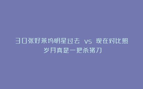 30张好莱坞明星过去 vs 现在对比照:岁月真是一把杀猪刀