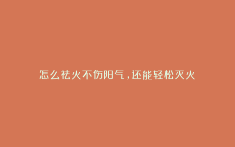 怎么祛火不伤阳气,还能轻松灭火?
