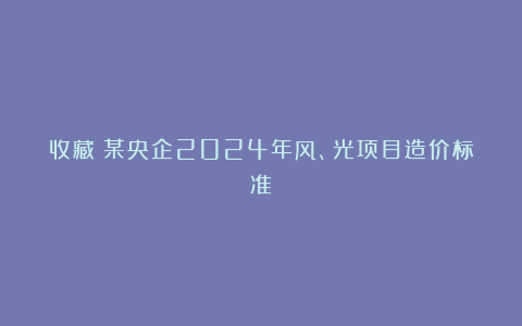 收藏:某央企2024年风、光项目造价标准!