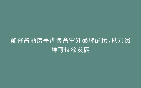 酣客酱酒携手进博会中外品牌论坛,助力品牌可持续发展
