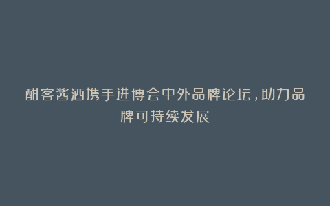 酣客酱酒携手进博会中外品牌论坛,助力品牌可持续发展