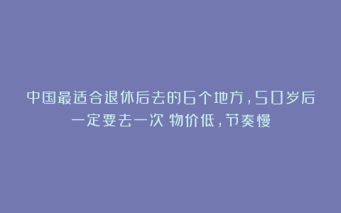 中国最适合退休后去的6个地方,50岁后一定要去一次!物价低,节奏慢