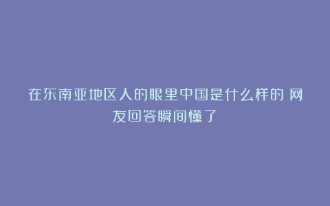 在东南亚地区人的眼里中国是什么样的?网友回答瞬间懂了!