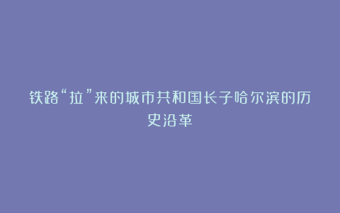 铁路“拉”来的城市共和国长子哈尔滨的历史沿革