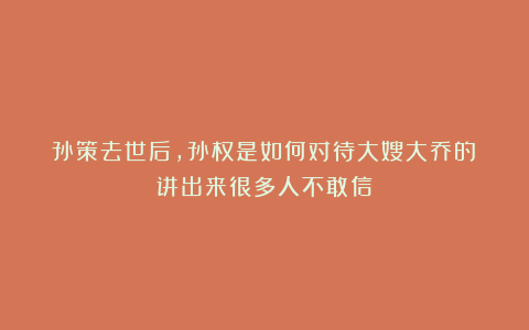 孙策去世后,孙权是如何对待大嫂大乔的?讲出来很多人不敢信