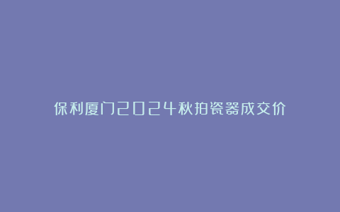 保利厦门2024秋拍瓷器成交价