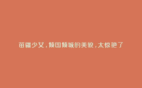 苗疆少女，倾国倾城的美貌，太惊艳了！